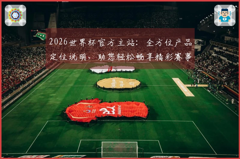 2026世界杯官方主站：全方位产品定位说明，助您轻松畅享精彩赛事直播与互动体验