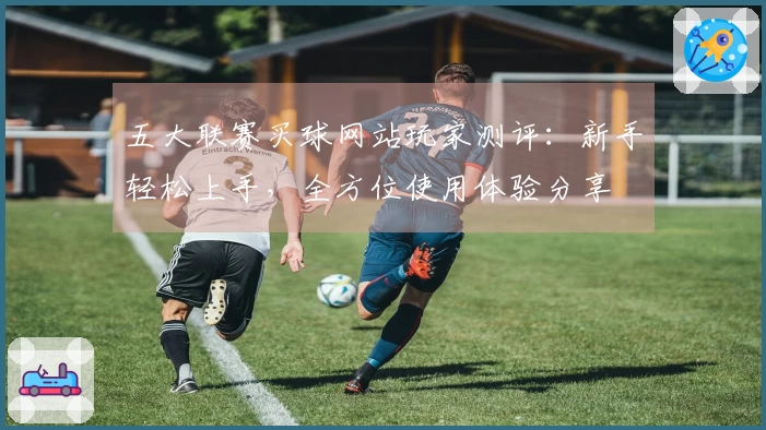 五大联赛买球网站玩家测评:新手轻松上手,全方位使用体验分享