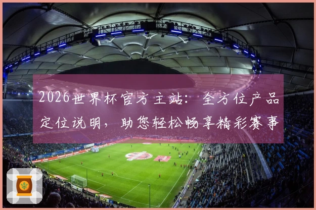 2026世界杯官方主站：全方位产品定位说明，助您轻松畅享精彩赛事直播与互动体验