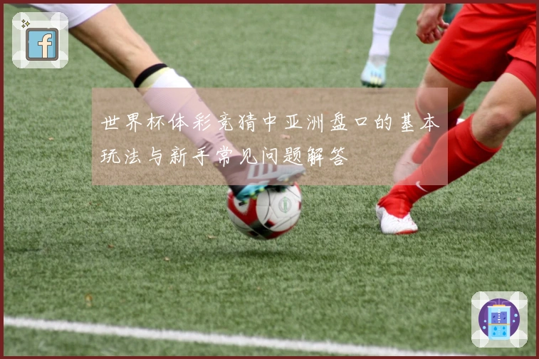 世界杯体彩竞猜中亚洲盘口的基本玩法与新手常见问题解答