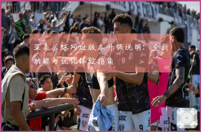 亚美买球网址版本升级说明：全新功能与优化体验指南
