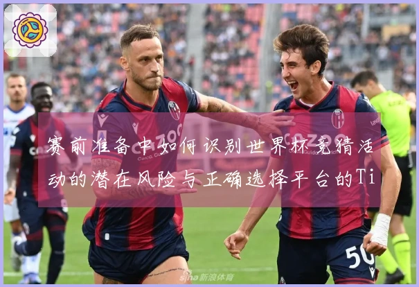 赛前准备中如何识别世界杯竞猜活动的潜在风险与正确选择平台的Tips