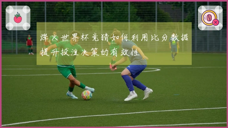 烽火世界杯竞猜如何利用比分数据提升投注决策的有效性