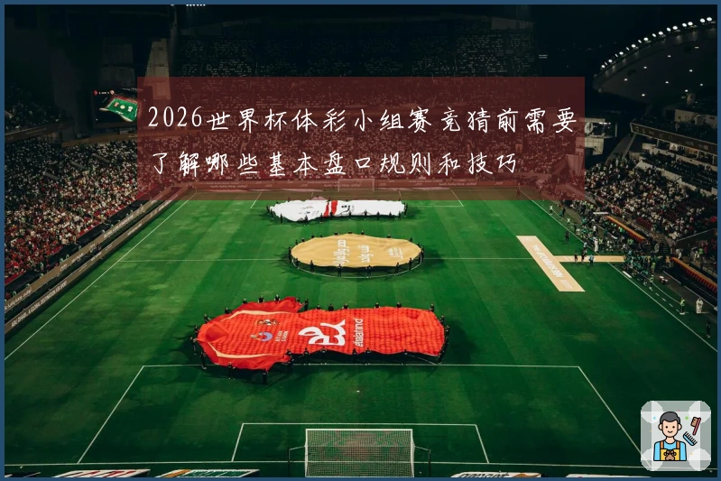 2026世界杯体彩小组赛竞猜前需要了解哪些基本盘口规则和技巧